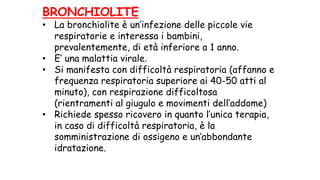 BRONCHIOLITE
• La bronchiolite è un’infezione delle piccole vie
respiratorie e interessa i bambini,
prevalentemente, di età inferiore a 1 anno.
• E’ una malattia virale.
• Si manifesta con difficoltà respiratoria (affanno e
frequenza respiratoria superiore ai 40-50 atti al
minuto), con respirazione difficoltosa
(rientramenti al giugulo e movimenti dell’addome)
• Richiede spesso ricovero in quanto l’unica terapia,
in caso di difficoltà respiratoria, è la
somministrazione di ossigeno e un’abbondante
idratazione.
 