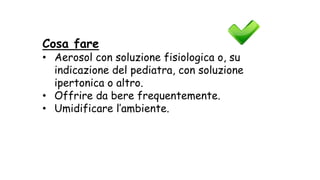 Cosa fare
• Aerosol con soluzione fisiologica o, su
indicazione del pediatra, con soluzione
ipertonica o altro.
• Offrire da bere frequentemente.
• Umidificare l’ambiente.
 