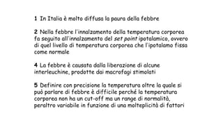 1 In Italia è molto diffusa la paura della febbre
2 Nella febbre lʼinnalzamento della temperatura corporea
fa seguito allʼinnalzamento del set point ipotalamico, ovvero
di quel livello di temperatura corporea che lʼipotalamo fissa
come normale
4 La febbre è causata dalla liberazione di alcune
interleuchine, prodotte dai macrofagi stimolati
5 Definire con precisione la temperatura oltre la quale si
può parlare di febbre è difficile perché la temperatura
corporea non ha un cut-off ma un range di normalità,
peraltro variabile in funzione di una molteplicità di fattori
 