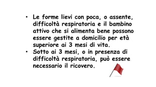 • Le forme lievi con poca, o assente,
difficoltà respiratoria e il bambino
attivo che si alimenta bene possono
essere gestite a domicilio per età
superiore ai 3 mesi di vita.
• Sotto ai 3 mesi, o in presenza di
difficoltà respiratoria, può essere
necessario il ricovero.
 