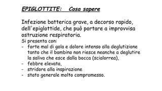 EPIGLOTTITE: Cosa sapere
Infezione batterica grave, a decorso rapido,
dell'epiglottide, che può portare a improvvisa
ostruzione respiratoria.
Si presenta con:
- forte mal di gola e dolore intenso alla deglutizione
tanto che il bambino non riesce neanche a deglutire
la saliva che esce dalla bocca (scialorrea),
- febbre elevata,
- stridore alla inspirazione
- stato generale molto compromesso.
 