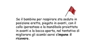 Se il bambino per respirare sta seduto in
posizione eretta, piegato in avanti, con il
collo iperesteso e la mandibola proiettata
in avanti e la bocca aperta, nel tentativo di
migliorare gli scambi aerei s’impone il
ricovero.
 