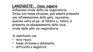 LARINGITE: Cosa sapere
Infezione virale delle vie respiratorie
Inizia con tosse stizzosa, può essere presente
una infiammazione della gola, raucedine,
qualche volta un po' di febbre e, talora, è
presente un abbassamento della voce.
virale delle alte vie respiratorie.
Si manifesta con
• voce rauca
• tosse stizzosa o abbaiante,
• difficoltà a deglutire.
 