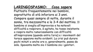 LARINGOSPASMO: Cosa sapere
Piuttosto frequentemente nei bambini,
soprattutto di età inferiore ai 3 anni.
Compare quasi sempre di notte, durante il
sonno, tra mezzanotte e le 3-4 del mattino. Il
bambino si sveglia all’improvviso e ha notevoli
difficoltà a respirare, è agitato, ha tosse insistente
o respira molto rumorosamente con difficoltà
all’inspirazione (quando entra l’aria) e i movimenti del
torace appaiono molto evidenti. La crisi può durare
pochi minuti o anche ore e, generalmente, passa da
sola. Spaventa molto sia il bambino sia i genitori.
 