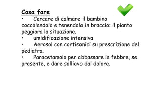 Cosa fare
• Cercare di calmare il bambino
coccolandolo e tenendolo in braccio: il pianto
peggiora la situazione.
• umidificazione intensiva
• Aerosol con cortisonici su prescrizione del
pediatra.
• Paracetamolo per abbassare la febbre, se
presente, e dare sollievo dal dolore.
 
