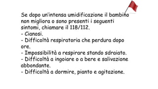 Se dopo un’intensa umidificazione il bambino
non migliora o sono presenti i seguenti
sintomi, chiamare il 118/112.
- Cianosi.
- Difficoltà respiratoria che perdura dopo
ore.
- Impossibilità a respirare stando sdraiato.
- Difficoltà a ingoiare o a bere e salivazione
abbondante.
- Difficoltà a dormire, pianto e agitazione.
 