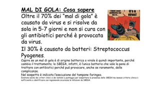 MAL DI GOLA: Cosa sapere
Oltre il 70% dei “mal di gola” è
causato da virus e si risolve da
sola in 5-7 giorni e non si cura con
gli antibiotici perché è provocata
da virus.
Il 30% è causato da batteri: Streptococcus
Pyogenes,
Capire se un mal di gola è di origine batterica o virale è quindi importante, perché
cambia il trattamento; lo SBEGA, infatti, è l’unico batterio che vale la pena di
trattare con antibiotici perché può provocare, anche se raramente, delle
complicanze.
Nel sospetto è indicata l’esecuzione del tampone faringeo.
Esistono anche dei criteri clinici e dei sistemi a punteggio per sospettare la presenza dello SBEGA ma nessun criterio clinico è
sufficiente a identificare con ragionevole sicurezza le infezioni da SBEGA.
 