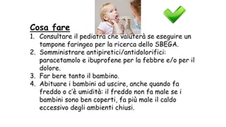 Cosa fare
1. Consultare il pediatra che valuterà se eseguire un
tampone faringeo per la ricerca dello SBEGA.
2. Somministrare antipiretici/antidolorifici:
paracetamolo e ibuprofene per la febbre e/o per il
dolore.
3. Far bere tanto il bambino.
4. Abituare i bambini ad uscire, anche quando fa
freddo o c’è umidità: il freddo non fa male se i
bambini sono ben coperti, fa più male il caldo
eccessivo degli ambienti chiusi.
 