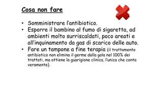 Cosa non fare
• Somministrare l’antibiotico.
• Esporre il bambino al fumo di sigaretta, ad
ambienti molto surriscaldati, poco areati e
all’inquinamento da gas di scarico delle auto.
• Fare un tampone a fine terapia (il trattamento
antibiotico non elimina il germe dalla gola nel 100% dei
trattati, ma ottiene la guarigione clinica, l’unica che conta
veramente).
 