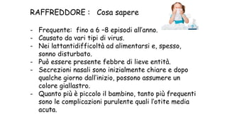 RAFFREDDORE : Cosa sapere
- Frequente: fino a 6 –8 episodi all’anno.
- Causato da vari tipi di virus.
- Nei lattantidifficoltà ad alimentarsi e, spesso,
sonno disturbato.
- Può essere presente febbre di lieve entità.
- Secrezioni nasali sono inizialmente chiare e dopo
qualche giorno dall’inizio, possono assumere un
colore giallastro.
- Quanto più è piccolo il bambino, tanto più frequenti
sono le complicazioni purulente quali l’otite media
acuta.
 