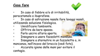 Cosa fare
• In caso di febbre e/o di irritabilità,
paracetamolo o ibuprofene.
• In caso di ostruzione nasale fare lavaggi nasali,
utilizzando soluzione fisiologica.
• Umidificare l’ambiente.
• Offrire da bere spesso.
• Farlo uscire all’aria aperta.
• Insegnare a usare fazzoletti monouso.
• Insegnare a starnutire in un fazzoletto o, in
mancanza, nell’incavo del braccio (vedi foto).
• Accurata igiene delle mani per evitare il
contagio.
 