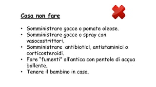 Cosa non fare
• Somministrare gocce o pomate oleose.
• Somministrare gocce o spray con
vasocostrittori.
• Somministrare antibiotici, antistaminici o
corticosteroidi.
• Fare “fumenti” all’antica con pentole di acqua
bollente.
• Tenere il bambino in casa.
 