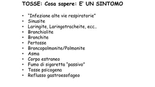 TOSSE: Cosa sapere: E’ UN SINTOMO
• “Infezione alte vie respiratorie”
• Sinusite
• Laringite, Laringotracheite, ecc..
• Bronchiolite
• Bronchite
• Pertosse
• Broncopolmonite/Polmonite
• Asma
• Corpo estraneo
• Fumo di sigaretta “passivo”
• Tosse psicogena
• Reflusso gastroesofageo
 