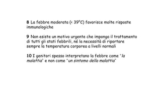 8 La febbre moderata (< 39°C) favorisce molte risposte
immunologiche
9 Non esiste un motivo urgente che imponga il trattamento
di tutti gli stati febbrili, né la necessità di riportare
sempre la temperatura corporea a livelli normali
10 I genitori spesso interpretano la febbre come “la
malattia” e non come “un sintomo della malattia”
 