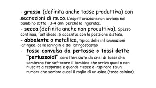 - grassa (definita anche tosse produttiva) con
secrezioni di muco. L’espettorazione non avviene nel
bambino sotto i 3-4 anni perché lo ingerisce.
- secca (definita anche non produttiva). Spesso
continua, fastidiosa, si accentua con la posizione distesa.
- abbaiante o metallica, tipica delle infiammazioni
laringee, delle laringiti e del laringospasmo.
- tosse convulsa da pertosse o tossi dette
“pertussoidi” caratterizzate da crisi di tosse che
sembrano far soffocare il bambino che arriva quasi a non
riuscire a respirare e quando riesce a inspirare fa un
rumore che sembra quasi il raglio di un asino (tosse asinina).
 