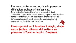 L’assenza di tosse non esclude la presenza
d’infezioni polmonari o pleuriche.
Ricordate che in questi casi sono presenti sintomi
“importanti” quali forti dolori toracici, soprattutto, a livello
toracico anteriore, dolori addominali anche violenti (se
infiammazione delle parti basse dei polmoni/pleure),
compromissione dello stato generale.
Preoccupatevi se il bambino è mogio, anche
senza febbre, diverso dal solito e se
presenta affanno o respiro frequente.
 