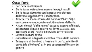 Cosa fare
• Far bere molti liquidi.
• Se la tosse ostruzione nasale: lavaggi nasali.
• Se la tosse aumenta con la posizione distesa
sollevare leggermente il materasso.
• Tenere fresca la stanza del bambino19-20 °C) e
assicurare una adeguata umidificazione dell’aria.
• Alcuni rimedi "della nonna" possono essere efficaci,
ad esempio il miele sciolto nel latte caldo ma, solo
dopo l’anno di età (rischio di botulismo sotto tale età).
• Lavarsi le mani prima
• Garantire un adeguato ricambio d’aria della camera.
• Insegnare al bambino a tossire in un fazzoletto di
carta (da eliminare) o, in sua assenza nell’incavo del
gomito .
 