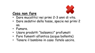 Cosa non fare
• Dare mucolitici nei primi 2-3 anni di vita.
• Dare sedativi della tosse, specie nei primi 2
aa.
• Fumare.
• Usare prodotti “balsamici” profumati
• Fare fumenti all’antica (acqua bollente)
• Tenere il bambino in casa: fatelo uscire.
 