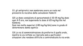 11 gli antipiretici non sembrano avere un ruolo nel
prevenire le recidive delle convulsioni febbrili
12 La dose consigliata di paracetamolo è 10-15 mg/kg dose
ogni 4-5 ore, non superando la dose di 65 mg/kg/die nel
bambino.
Dosi non molto superiori (>90 mg/kg/die) sono in grado di
determinare danno epatico
13 La via di somministrazione da preferire è quella orale,
mentre la via rettale va riservata solo a particolari
situazioni che rendono difficile o controindicata la via orale
 