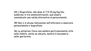 14 LʼIbuprofene, alla dose di 7,5-15 mg/kg/die,
suddiviso in tre somministrazioni, può essere
considerato una valida alternativa al paracetamolo
15 Non vi è alcuna indicazione nellʼalternare o associare
paracetamolo e ibuprofene
16 La antipiresi fisica non sembra particolarmente utile
nella febbre, anche se elevata, mentre è necessaria
nelle ipertermie
 