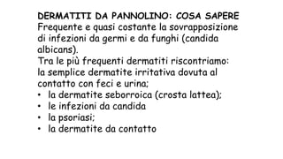 DERMATITI DA PANNOLINO: COSA SAPERE
Frequente e quasi costante la sovrapposizione
di infezioni da germi e da funghi (candida
albicans).
Tra le più frequenti dermatiti riscontriamo:
la semplice dermatite irritativa dovuta al
contatto con feci e urina;
• la dermatite seborroica (crosta lattea);
• le infezioni da candida
• la psoriasi;
• la dermatite da contatto
 