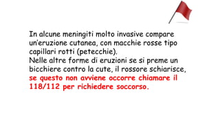 In alcune meningiti molto invasive compare
un’eruzione cutanea, con macchie rosse tipo
capillari rotti (petecchie).
Nelle altre forme di eruzioni se si preme un
bicchiere contro la cute, il rossore schiarisce,
se questo non avviene occorre chiamare il
118/112 per richiedere soccorso.
 
