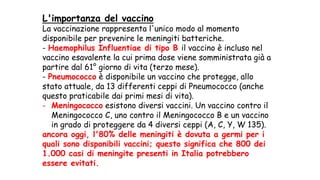 L'importanza del vaccino
La vaccinazione rappresenta l'unico modo al momento
disponibile per prevenire le meningiti batteriche.
- Haemophilus Influentiae di tipo B il vaccino è incluso nel
vaccino esavalente la cui prima dose viene somministrata già a
partire dal 61° giorno di vita (terzo mese).
- Pneumococco è disponibile un vaccino che protegge, allo
stato attuale, da 13 differenti ceppi di Pneumococco (anche
questo praticabile dai primi mesi di vita).
- Meningococco esistono diversi vaccini. Un vaccino contro il
Meningococco C, uno contro il Meningococco B e un vaccino
in grado di proteggere da 4 diversi ceppi (A, C, Y, W 135).
ancora oggi, l'80% delle meningiti è dovuta a germi per i
quali sono disponibili vaccini; questo significa che 800 dei
1.000 casi di meningite presenti in Italia potrebbero
essere evitati.
 