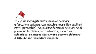 In alcune meningiti molto invasive compare
un’eruzione cutanea, con macchie rosse tipo capillari
rotti (petecchie). Nelle altre forme di eruzioni se si
preme un bicchiere contro la cute, il rossore
schiarisce, se questo non avviene occorre chiamare
il 118/112 per richiedere soccorso.
 