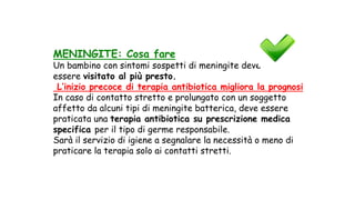 MENINGITE: Cosa fare
Un bambino con sintomi sospetti di meningite deve
essere visitato al più presto.
L’inizio precoce di terapia antibiotica migliora la prognosi
In caso di contatto stretto e prolungato con un soggetto
affetto da alcuni tipi di meningite batterica, deve essere
praticata una terapia antibiotica su prescrizione medica
specifica per il tipo di germe responsabile.
Sarà il servizio di igiene a segnalare la necessità o meno di
praticare la terapia solo ai contatti stretti.
 