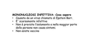 MONONUCLEOSI INFETTIVA: Cosa sapere
• Causata da un virus chiamato di Epstein Barr.
• E' scarsamente infettiva
• Non è previsto l’isolamento e nella maggior parte
delle persone non causa sintomi.
• Non esiste vaccino
 