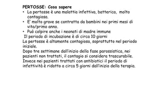 PERTOSSE: Cosa sapere
• La pertosse è una malattia infettiva, batterica, molto
contagiosa.
• E’ molto grave se contratta da bambini nei primi mesi di
vita/primo anno.
• Può colpire anche i neonati di madre immune
Il periodo di incubazione è di circa 10 giorni
La pertosse è altamente contagiosa, soprattutto nel periodo
iniziale.
Dopo tre settimane dall’inizio della fase parossistica, nei
pazienti non trattati, il contagio si considera trascurabile.
Invece nei pazienti trattati con antibiotici il periodo di
infettività è ridotto a circa 5 giorni dall’inizio della terapia.
 