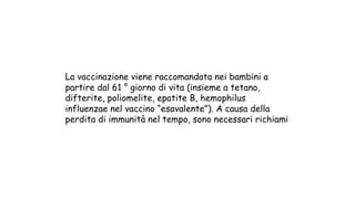 La vaccinazione viene raccomandata nei bambini a
partire dal 61 ° giorno di vita (insieme a tetano,
difterite, poliomelite, epatite B, hemophilus
influenzae nel vaccino “esavalente”). A causa della
perdita di immunità nel tempo, sono necessari richiami
 