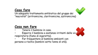 Cosa fare
Un adeguato trattamento antibiotico del gruppo dei
“macrolidi” (eritromicina, claritromicina, azitromicina)
Cosa non fare
• Tenere il bambino in casa.
• Esporre il bambino a sostanze irritanti delle vie
respiratorie (fumo di sigaretta).
• Far frequentare al bambino ambienti con
persone a rischio (bambini sotto l’anno di età).
 