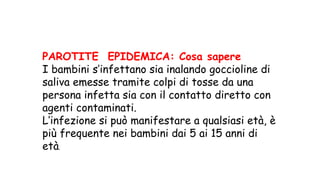 PAROTITE EPIDEMICA: Cosa sapere
I bambini s’infettano sia inalando goccioline di
saliva emesse tramite colpi di tosse da una
persona infetta sia con il contatto diretto con
agenti contaminati.
L’infezione si può manifestare a qualsiasi età, è
più frequente nei bambini dai 5 ai 15 anni di
età.
 