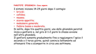 I sintomi iniziano 14-24 giorni dopo il contagio:
• brividi;
• cefalea;
• nausea;
• scarso appetito;
• malessere generale;
• febbre bassa o moderata.
Di solito, dopo tre-quattro giorni, una delle ghiandole parotidi
inizia a gonfiarsi e, nel giro di 1-2 giorni lo stesso avviene
nell'altra ghiandola.
Il gonfiore aumenta gradualmente fino a raggiungere l'apice il
secondo o il terzo giorno, quindi comincia lentamente ad
attenuarsi fino a scomparire in circa una settimana.
PAROTITE EPIDEMICA: Cosa sapere
 