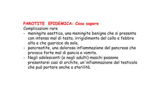 PAROTITE EPIDEMICA: Cosa sapere
Complicazioni rare
- meningite asettica, una meningite benigna che si presenta
con intenso mal di testa, irrigidimento del collo e febbre
alta e che guarisce da sola,
- pancreatite, una dolorosa infiammazione del pancreas che
provoca forte mal di pancia e vomito.
- Negli adolescenti (e negli adulti) maschi possono
presentarsi casi di orchite, un'infiammazione del testicolo
che può portare anche a sterilità.	
 
