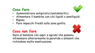 Cosa fare
• Somministrare antipiretici/antidolorifici.
• Alimentare il bambino con cibi liquidi o semiliquidi.
• Riposo.
• Fare impacchi freddi sulla zona gonfia.
Cosa non fare
Dare al bambino cibi aspri e agrumi che possono
infiammare ulteriormente la parotide o alimenti che
richiedono molta masticazione.
 