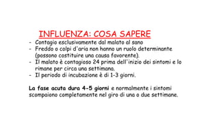 INFLUENZA: COSA SAPERE
- Contagio esclusivamente dal malato al sano
- Freddo o colpi d'aria non hanno un ruolo determinante
(possono costituire una causa favorente).
- Il malato è contagioso 24 prima dell'inizio dei sintomi e lo
rimane per circa una settimana.
- Il periodo di incubazione è di 1-3 giorni.
La fase acuta dura 4-5 giorni e normalmente i sintomi
scompaiono completamente nel giro di una o due settimane.
 