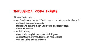 INFLUENZA: COSA SAPERE
Si manifesta con
- raffreddore e tosse all’inizio secca e persistente che può
determinare anche vomito
- malessere generale con uno stato di spossatezza,
- dolori muscolari
- mal di testa,
- dolore alla deglutizione per mal di gola
- congiuntivite, raffreddore con naso chiuso
- qualche volta anche diarrea.
 