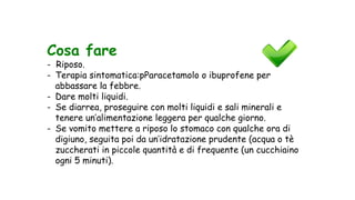 Cosa fare
- Riposo.
- Terapia sintomatica:pParacetamolo o ibuprofene per
abbassare la febbre.
- Dare molti liquidi.
- Se diarrea, proseguire con molti liquidi e sali minerali e
tenere un’alimentazione leggera per qualche giorno.
- Se vomito mettere a riposo lo stomaco con qualche ora di
digiuno, seguita poi da un’idratazione prudente (acqua o tè
zuccherati in piccole quantità e di frequente (un cucchiaino
ogni 5 minuti).
 