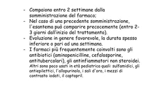 - Compaiono entro 2 settimane dalla
somministrazione del farmaco;
- Nel caso di una precedente somministrazione,
l'esantema può comparire precocemente (entro 2-
3 giorni dall’inizio del trattamento).
- Evoluzione in genere favorevole, la durata spesso
inferiore o pari ad una settimana.
- I farmaci più frequentemente coinvolti sono gli
antibiotici (aminopenicilline, cefalosporine,
antitubercolari), gli antinfiammatori non steroidei.
Altri sono poco usati in età pediatrica quali: sulfamidici, gli
antiepilettici, l'allopurinolo, i sali d'oro, i mezzi di
contrasto iodati, il captopril.
 