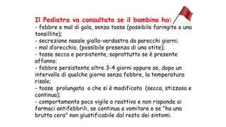 Il Pediatra va consultato se il bambino ha:
- febbre e mal di gola, senza tosse (possibile faringite o una
tonsillite);
- secrezione nasale giallo-verdastra da parecchi giorni;
- mal d’orecchio, (possibile presenza di una otite);
- tosse secca e persistente, soprattutto se è presente
affanno;
- febbre persistente oltre 3-4 giorni oppure se, dopo un
intervallo di qualche giorno senza febbre, la temperatura
risale;
- tosse prolungata o che si è modificata (secca, stizzosa e
continua);
- comportamento poco vigile o reattivo e non risponde ai
farmaci antifebbrili, se continua a vomitare o se "ha una
brutta cera" non giustificabile dal resto dei sintomi.
 