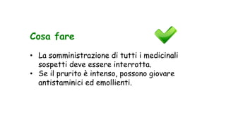 Cosa fare
• La somministrazione di tutti i medicinali
sospetti deve essere interrotta.
• Se il prurito è intenso, possono giovare
antistaminici ed emollienti.
 