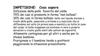 IMPETIGINE: Cosa sapere
Infezione della pelle favorita dal caldo.
70% dei casi si presenta in forma “non bollosa”.
30% dei casi in forma bollosa: bolle con liquido sieroso a
livello della pelle, associate a eritema e a vescicole che si
diffondono sul volto (in primis naso e mento) e su tutte le zone
del corpo: le bolle scoppiano ed evolvono in vere e proprie
abrasioni e croste gialle simili alle ustioni da sigarette.
Altamente contagiosa per gli altri e anche per lo
stesso bambino.
Pruriginose e il bambino tende a grattarsi
peggiorando la situazione preesistente:
 