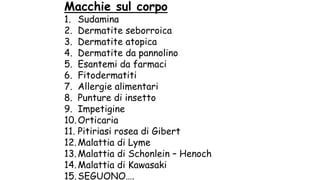 Macchie sul corpo
1. Sudamina
2. Dermatite seborroica
3. Dermatite atopica
4. Dermatite da pannolino
5. Esantemi da farmaci
6. Fitodermatiti
7. Allergie alimentari
8. Punture di insetto
9. Impetigine
10.Orticaria
11. Pitiriasi rosea di Gibert
12.Malattia di Lyme
13.Malattia di Schonlein – Henoch
14.Malattia di Kawasaki
15.SEGUONO….
 