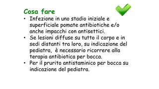 Cosa fare
• Infezione in uno stadio iniziale e
superficiale pomate antibiotiche e/o
anche impacchi con antisettici.
• Se lesioni diffuse su tutto il corpo e in
sedi distanti tra loro, su indicazione del
pediatra, è necessario ricorrere alla
terapia antibiotica per bocca.
• Per il prurito antistaminico per bocca su
indicazione del pediatra.
 