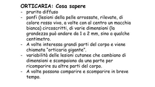 ORTICARIA: Cosa sapere
- prurito diffuso
- ponfi (lesioni della pelle arrossate, rilevate, di
colore rosso vivo, a volte con al centro un macchia
bianca) circoscritti, di varie dimensioni (la
grandezza può andare da 1 a 2 mm, sino a qualche
centimetro.
- A volte interessa grandi parti del corpo e viene
chiamata “orticaria gigante”.
- variabilità delle lesioni cutanee che cambiano di
dimensioni e scompaiono da una parte per
ricomparire su altre parti del corpo.
- A volte possono comparire e scomparire in breve
tempo.
 