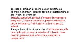 In caso di orticaria, anche se non causata da
allergie alimentari, bisogna fare molta attenzione ai
cibi ricchi di istamina:
fragole, pomodori, spinaci, formaggi fermentati e
stagionati, cacao e cioccolato, pesce conservato,
anche congelato, frutti esotici e frutta secca,
salumi,.
Bisogna fare attenzione anche al latte vaccino, alle
uova, alla soia, a pesci e crostacei, a frutta come
arancia, pesca e kiwi, oltre che a coloranti e
conservanti.
 