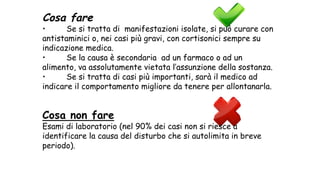 Cosa fare
• Se si tratta di manifestazioni isolate, si può curare con
antistaminici o, nei casi più gravi, con cortisonici sempre su
indicazione medica.
• Se la causa è secondaria ad un farmaco o ad un
alimento, va assolutamente vietata l’assunzione della sostanza.
• Se si tratta di casi più importanti, sarà il medico ad
indicare il comportamento migliore da tenere per allontanarla.
Cosa non fare
Esami di laboratorio (nel 90% dei casi non si riesce a
identificare la causa del disturbo che si autolimita in breve
periodo).
 