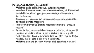 PITIRIASI ROSEA DI GIBERT
- Malattia della pelle, innocua, autorisolventesi
- macchie di colore rosso, con desquamazione, di dimensioni
variabili che si sviluppa, gradualmente, solitamente su
tutto il corpo.
- Scompare in qualche settimana anche se sono descritte
forme di durata maggiore.
- inizia come un’unica grande macchia chiamata “chiazza
madre”.
- Prima della comparsa della chiazza madre alcuni soggetti
possono avvertire stanchezza e sintomi simili a quelli
dell’influenza. Tra i più comuni sono cefalea (mal di testa),
nausea, mal di gola e perdita di appetito.
- Malattia benigna che non richiede né esami né ricovero.
 